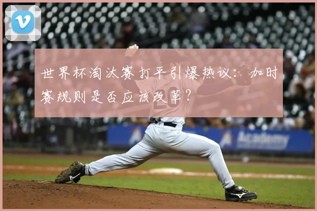 世界杯淘汰赛打平引爆热议：加时赛规则是否应该改革？