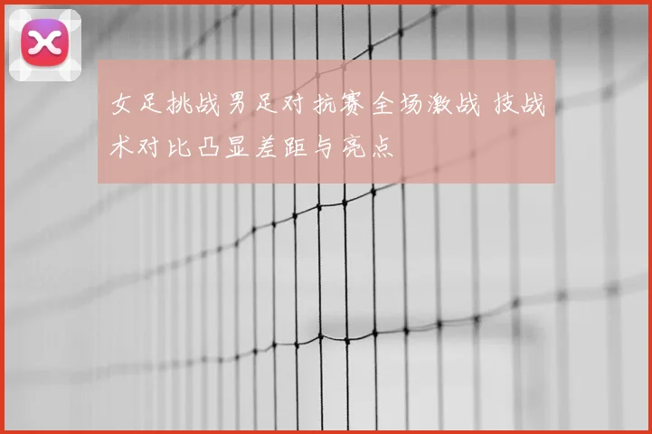 女足挑战男足对抗赛全场激战 技战术对比凸显差距与亮点