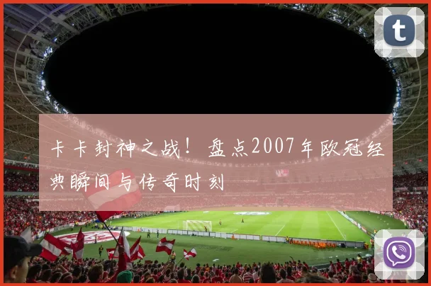 卡卡封神之战！盘点2007年欧冠经典瞬间与传奇时刻