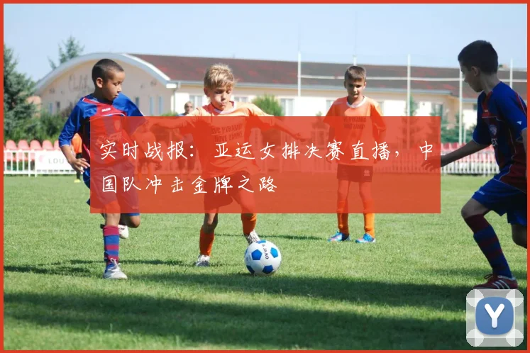 实时战报:亚运女排决赛直播,中国队冲击金牌之路