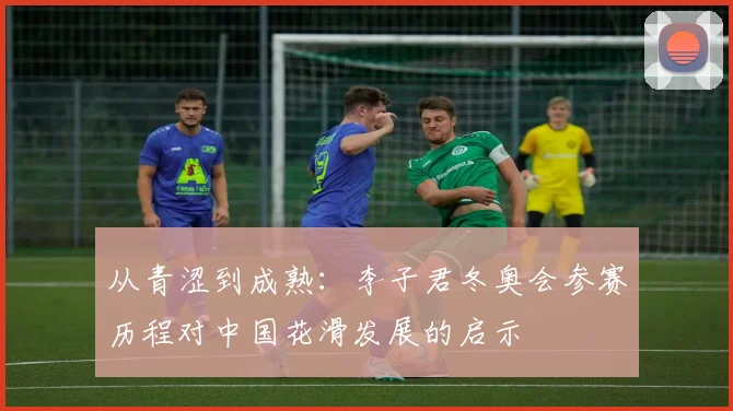 从青涩到成熟:李子君冬奥会参赛历程对中国花滑发展的启示