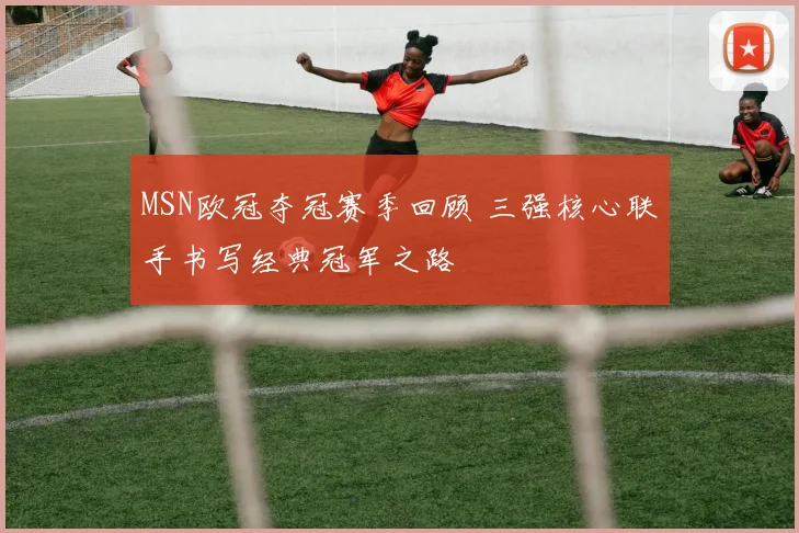 MSN欧冠夺冠赛季回顾 三强核心联手书写经典冠军之路