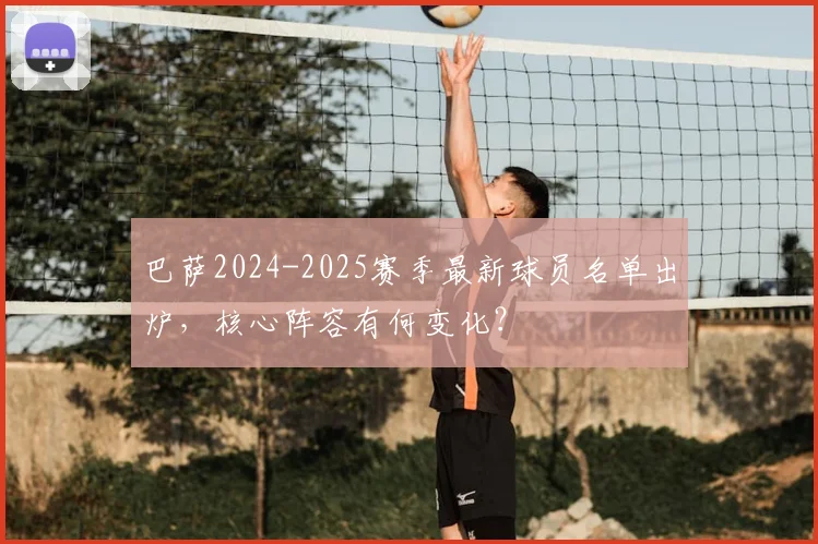 巴萨2024-2025赛季最新球员名单出炉,核心阵容有何变化?