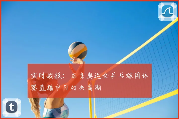 实时战报：东京奥运会乒乓球团体赛直播中日对决高潮