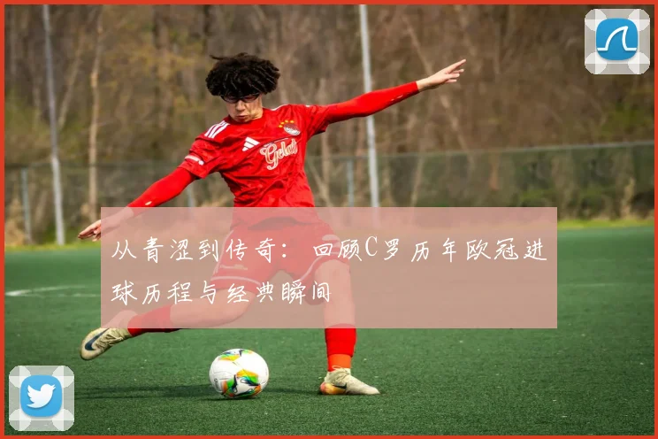 从青涩到传奇：回顾C罗历年欧冠进球历程与经典瞬间