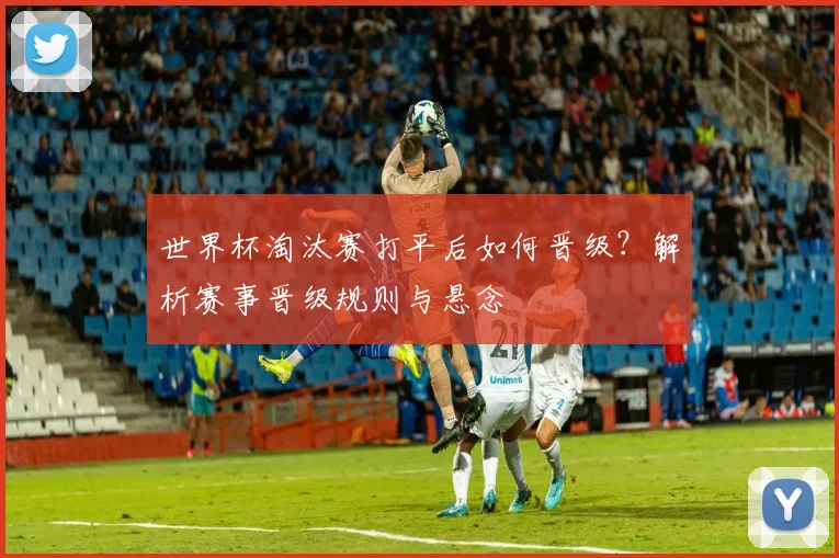 世界杯淘汰赛打平后如何晋级？解析赛事晋级规则与悬念