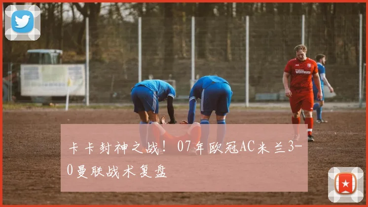 卡卡封神之战！07年欧冠AC米兰3-0曼联战术复盘