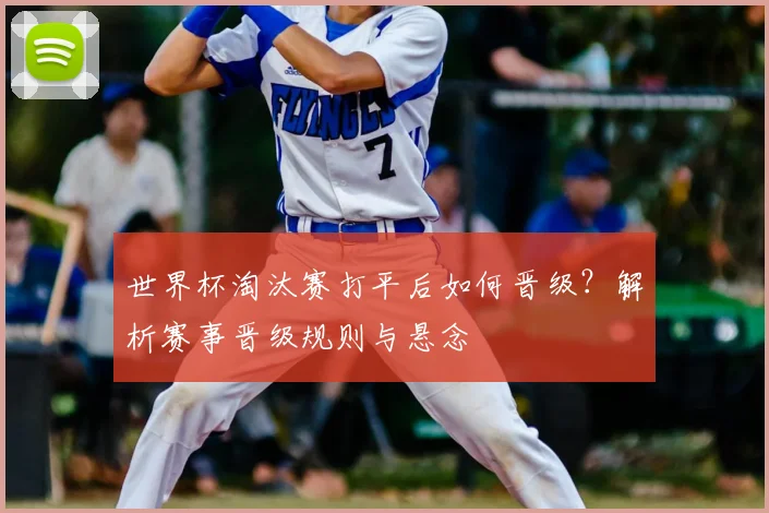 世界杯淘汰赛打平后如何晋级？解析赛事晋级规则与悬念