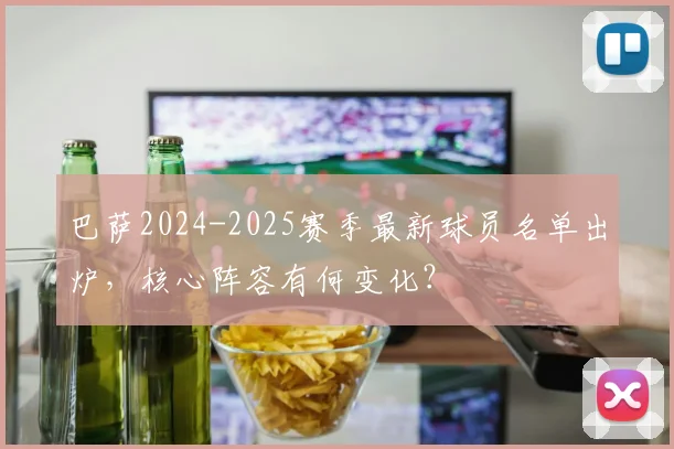 巴萨2024-2025赛季最新球员名单出炉,核心阵容有何变化?