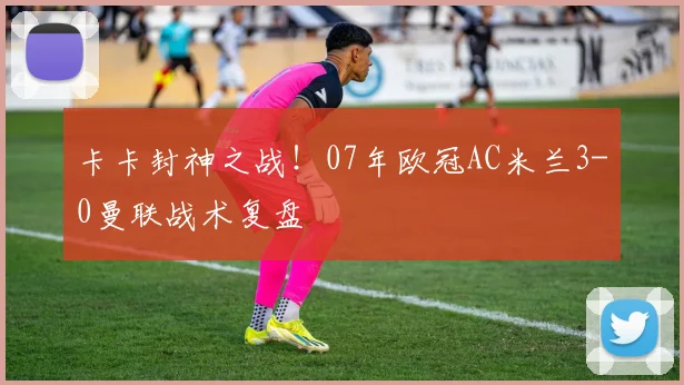 卡卡封神之战！07年欧冠AC米兰3-0曼联战术复盘