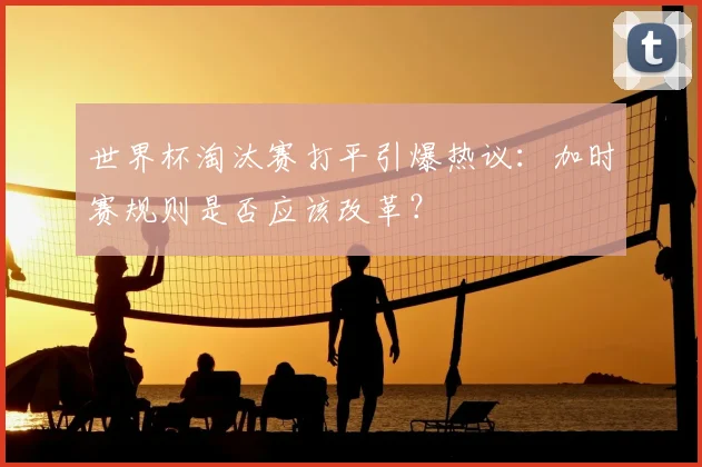 世界杯淘汰赛打平引爆热议：加时赛规则是否应该改革？